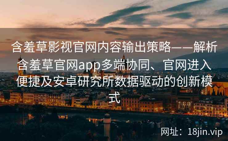含羞草影视官网内容输出策略——解析含羞草官网app多端协同、官网进入便捷及安卓研究所数据驱动的创新模式