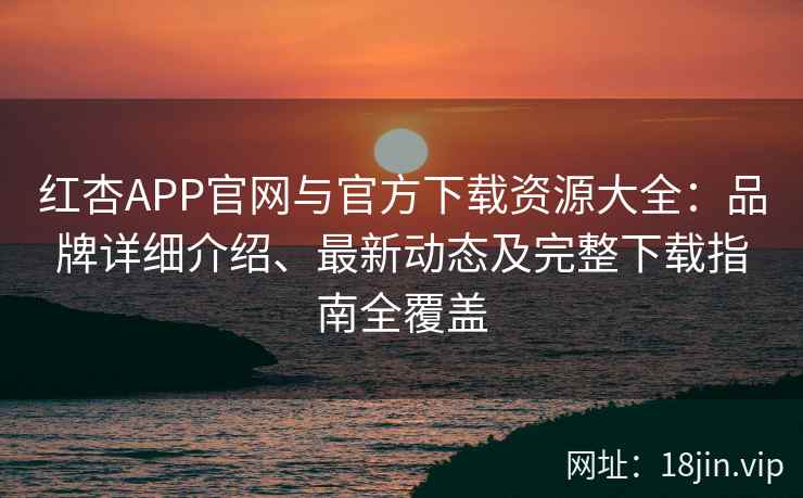 红杏APP官网与官方下载资源大全：品牌详细介绍、最新动态及完整下载指南全覆盖