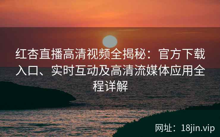 红杏直播高清视频全揭秘：官方下载入口、实时互动及高清流媒体应用全程详解