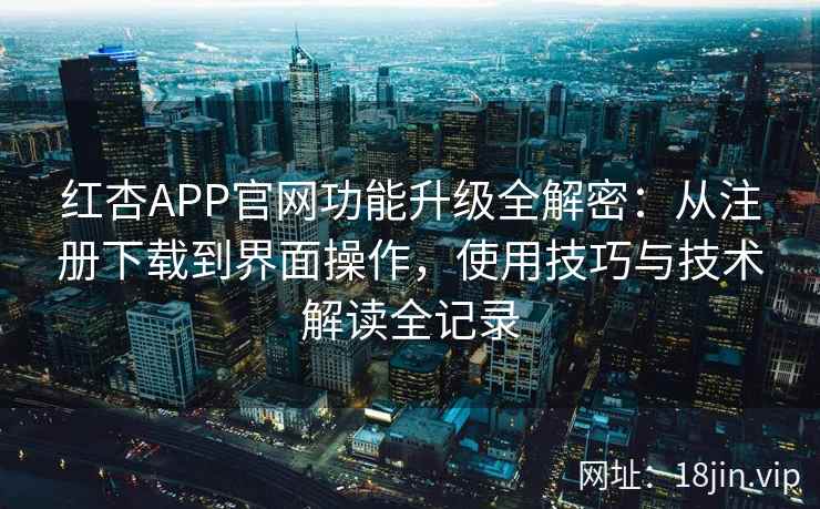 红杏APP官网功能升级全解密：从注册下载到界面操作，使用技巧与技术解读全记录