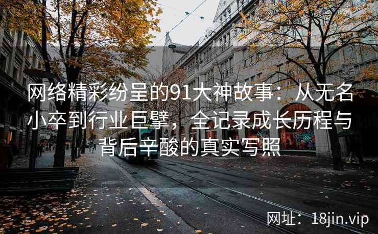 网络精彩纷呈的91大神故事：从无名小卒到行业巨擘，全记录成长历程与背后辛酸的真实写照