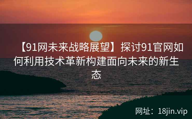 【91网未来战略展望】探讨91官网如何利用技术革新构建面向未来的新生态