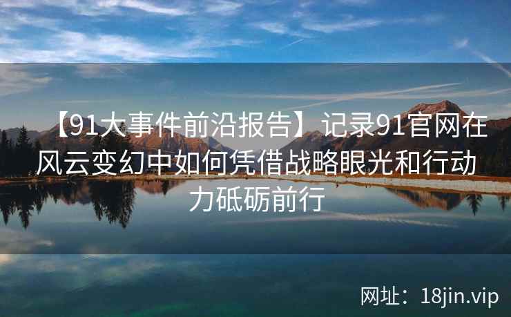【91大事件前沿报告】记录91官网在风云变幻中如何凭借战略眼光和行动力砥砺前行