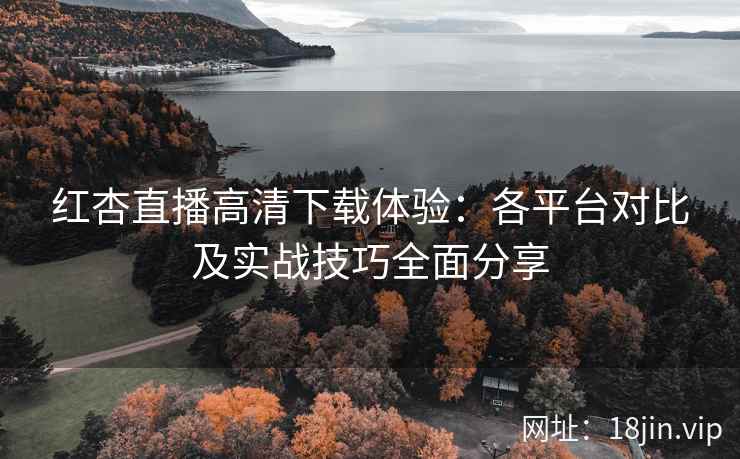 红杏直播高清下载体验：各平台对比及实战技巧全面分享