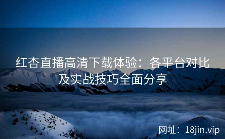 红杏直播高清下载体验：各平台对比及实战技巧全面分享