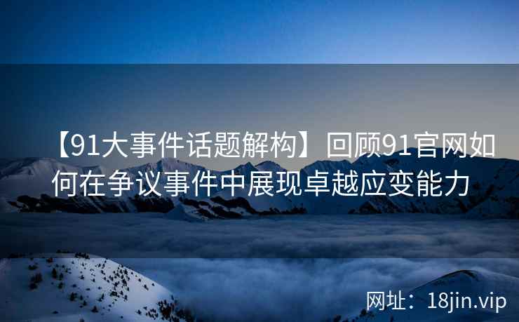 【91大事件话题解构】回顾91官网如何在争议事件中展现卓越应变能力