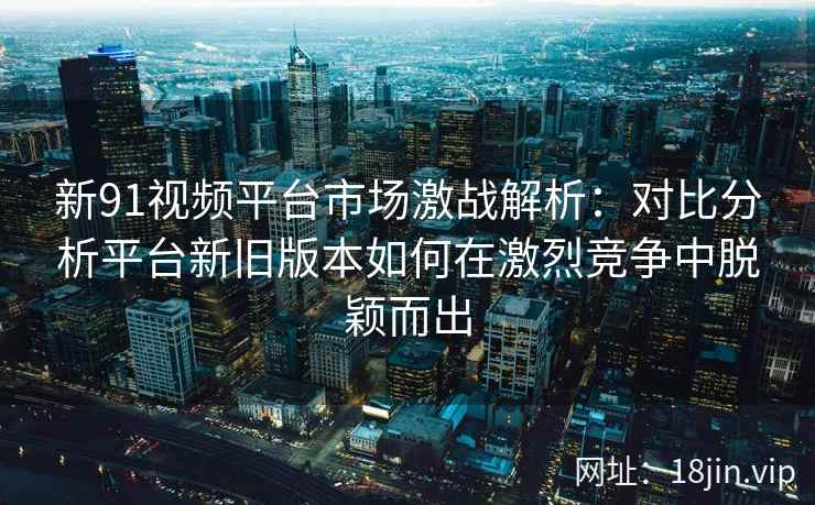 新91视频平台市场激战解析：对比分析平台新旧版本如何在激烈竞争中脱颖而出
