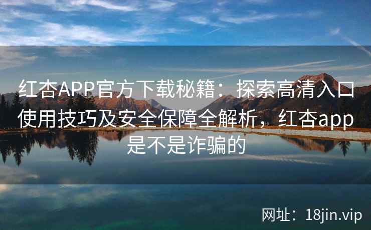 红杏APP官方下载秘籍：探索高清入口使用技巧及安全保障全解析，红杏app是不是诈骗的