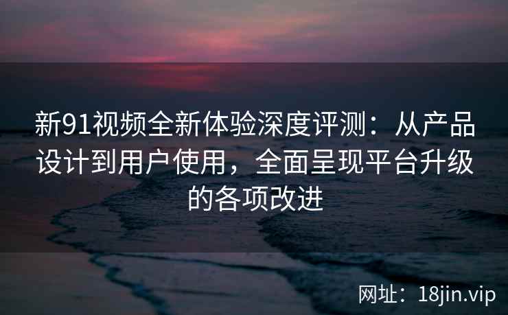新91视频全新体验深度评测：从产品设计到用户使用，全面呈现平台升级的各项改进