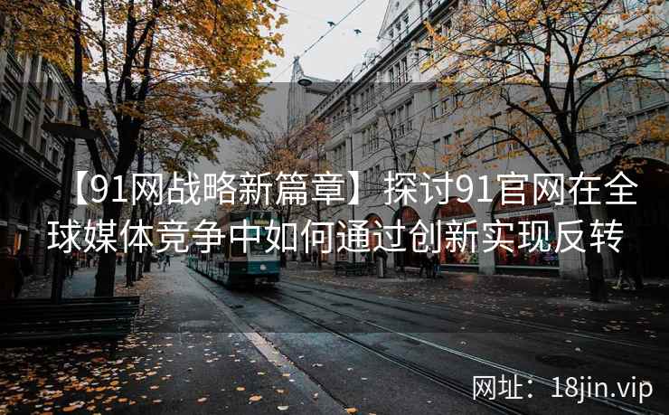【91网战略新篇章】探讨91官网在全球媒体竞争中如何通过创新实现反转
