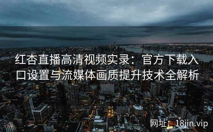 红杏直播高清视频实录：官方下载入口设置与流媒体画质提升技术全解析
