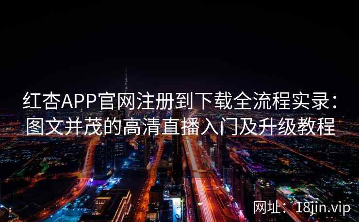 红杏APP官网注册到下载全流程实录：图文并茂的高清直播入门及升级教程