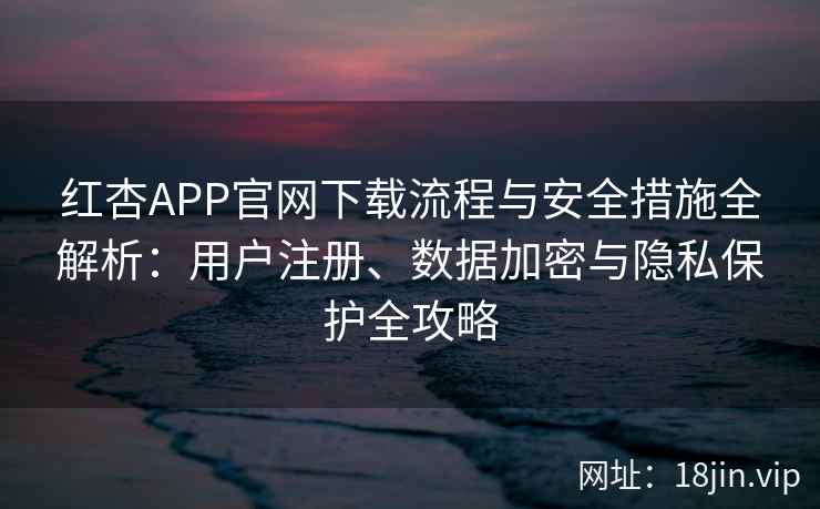 红杏APP官网下载流程与安全措施全解析：用户注册、数据加密与隐私保护全攻略