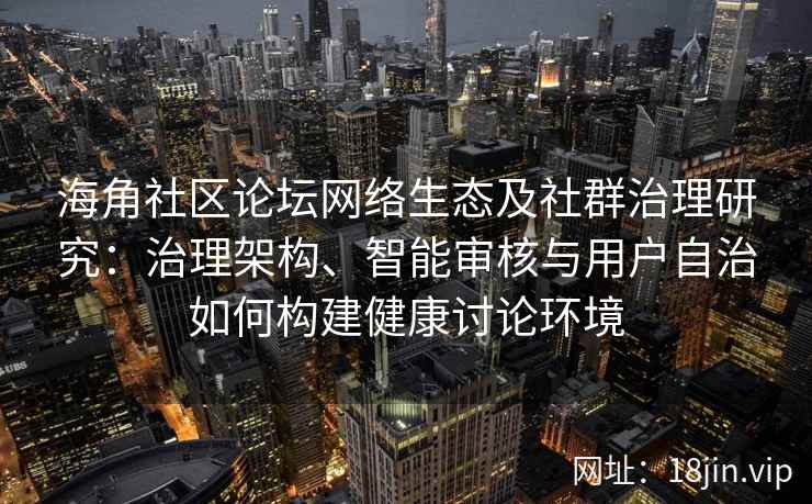 海角社区论坛网络生态及社群治理研究：治理架构、智能审核与用户自治如何构建健康讨论环境
